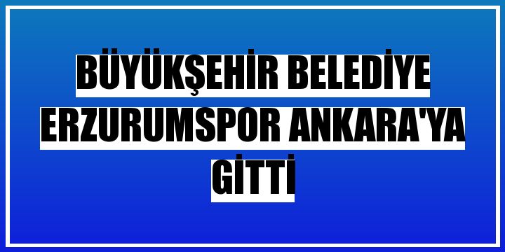 Büyükşehir Belediye Erzurumspor Ankara'ya gitti