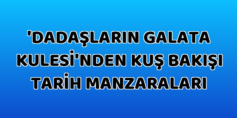 'Dadaşların Galata Kulesi'nden kuş bakışı tarih manzaraları