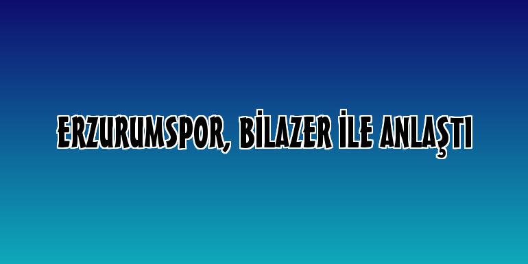 Erzurumspor, Bilazer ile anlaştı