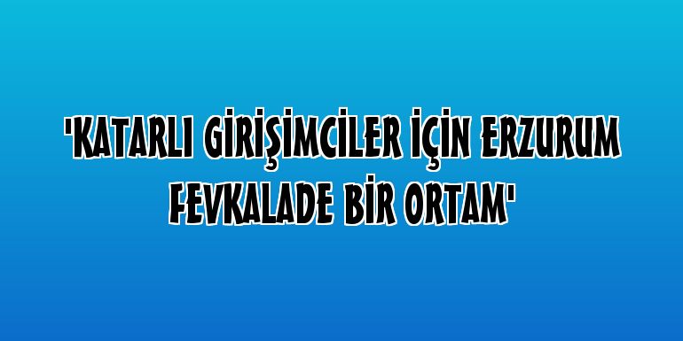 'Katarlı Girişimciler İçin Erzurum Fevkalade Bir Ortam'