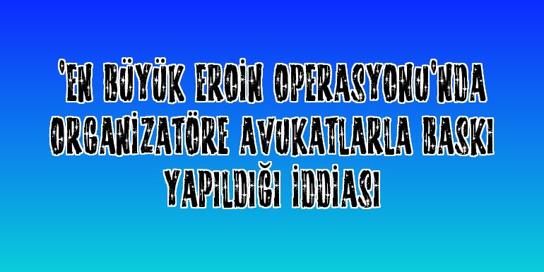 "En büyük eroin operasyonu"nda organizatöre avukatlarla baskı yapıldığı iddiası