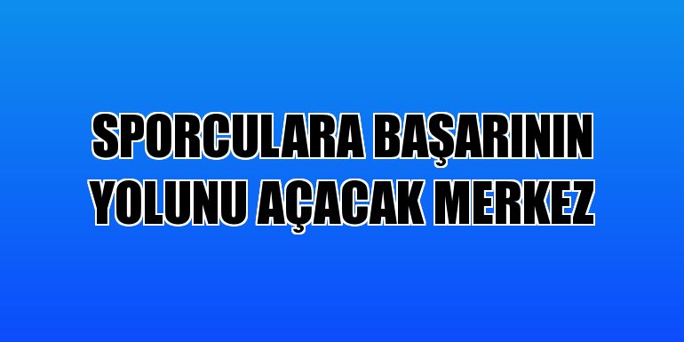 Sporculara başarının yolunu açacak merkez