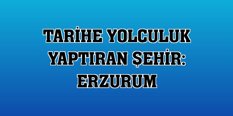 Tarihe Yolculuk Yaptıran Şehir: Erzurum