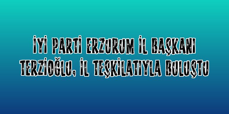 İYİ Parti Erzurum İl Başkanı Terzioğlu, il teşkilatıyla buluştu