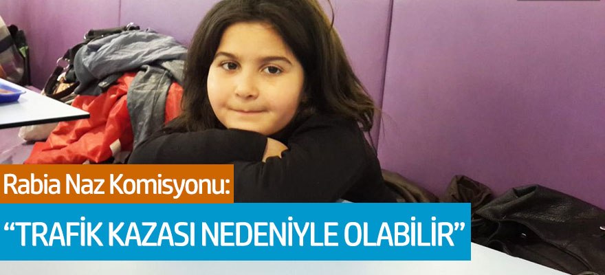 Rabia Naz Komisyonu: "Trafik kazası nedeniyle olabileceğini yazdık"