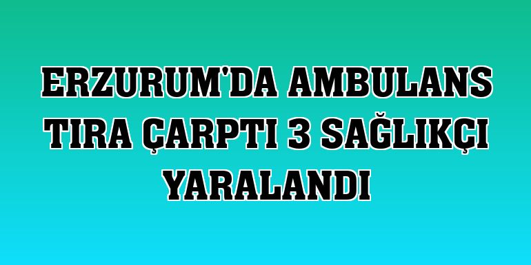 Erzurum'da ambulans tıra çarptı 3 sağlıkçı yaralandı