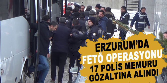 Erzurum’da FETÖ operasyonu: 17 polis memuru gözaltına alındı