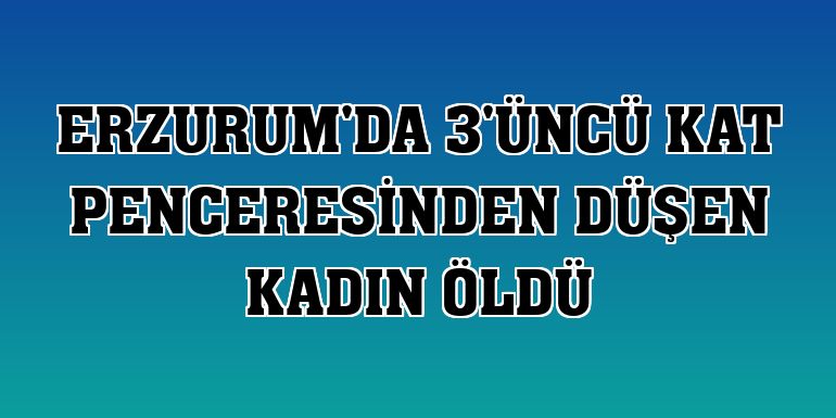 Erzurum'da 3'üncü kat penceresinden düşen kadın öldü