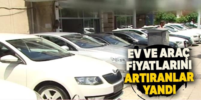 Ev ve araç fiyatlarını artıranlar yandı