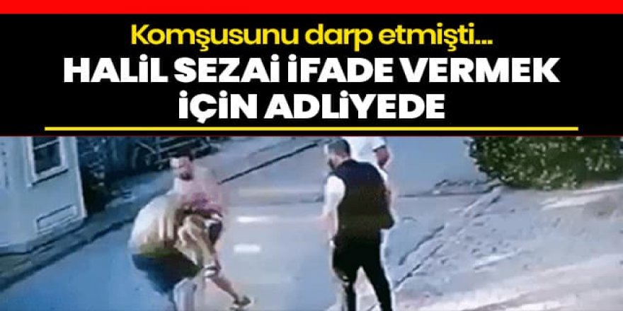 Komşusunu darp eden Halil Sezai ifade vermek üzere adliyeye geldi