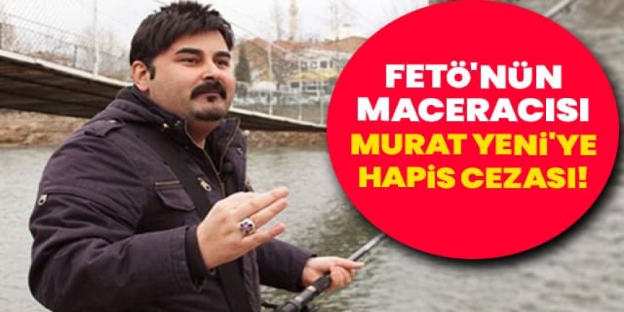 FETÖ'nün ‘Maceracısı' Murat Yeni'ye hapis cezası!