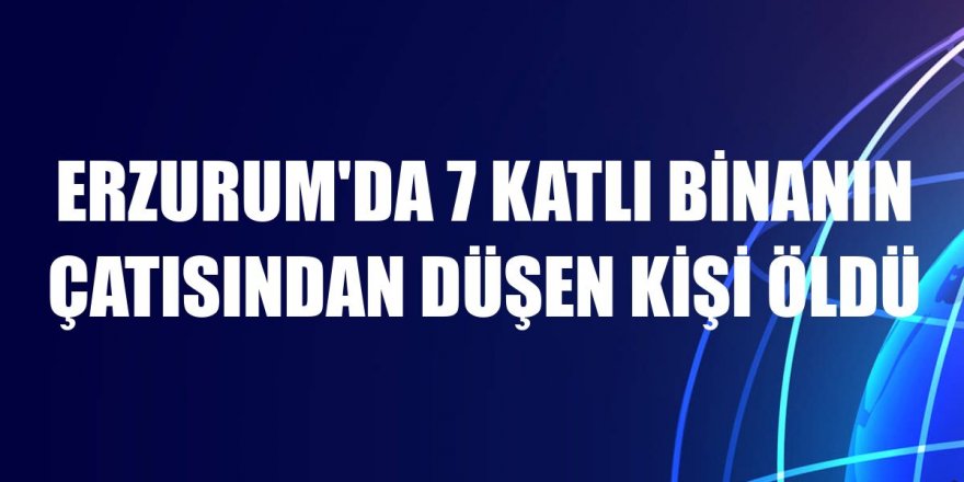 Erzurum'da 7 katlı binanın çatısından düşen kişi öldü