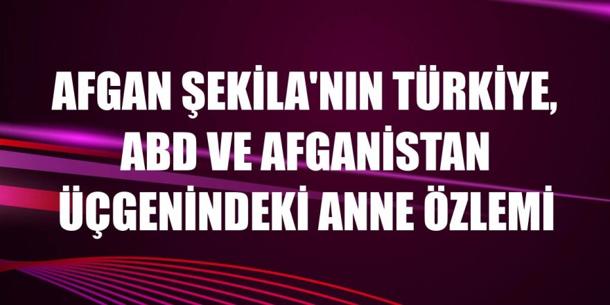 Afgan Şekila'nın Türkiye, ABD ve Afganistan üçgenindeki anne özlemi