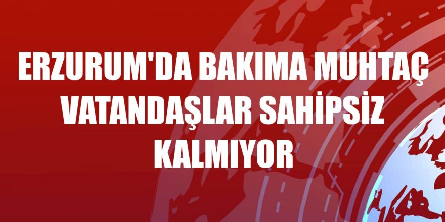 Erzurum'da bakıma muhtaç vatandaşlar sahipsiz kalmıyor