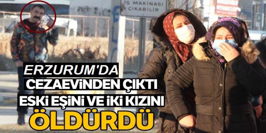 Erzurum'da Cezaevinden çıktı eski eşini ve iki kızını öldürdü