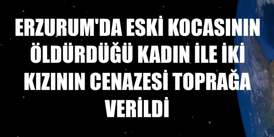 Erzurum'da eski kocasının öldürdüğü kadın ile iki kızının cenazesi toprağa verildi