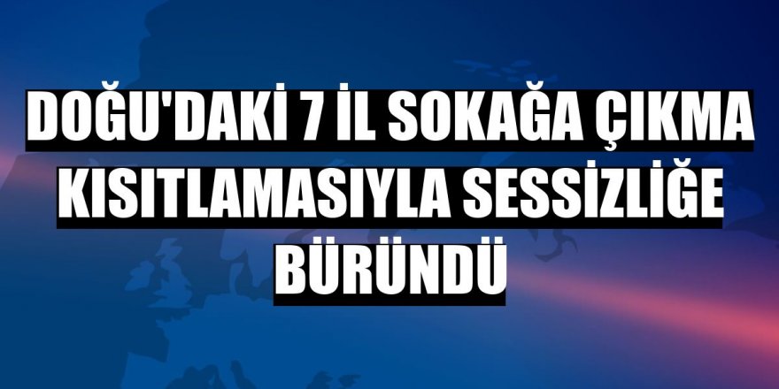 Doğu'daki 7 il sokağa çıkma kısıtlamasıyla sessizliğe büründü