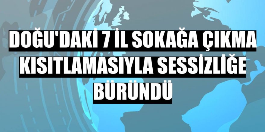 Doğu'daki 7 il sokağa çıkma kısıtlamasıyla sessizliğe büründü