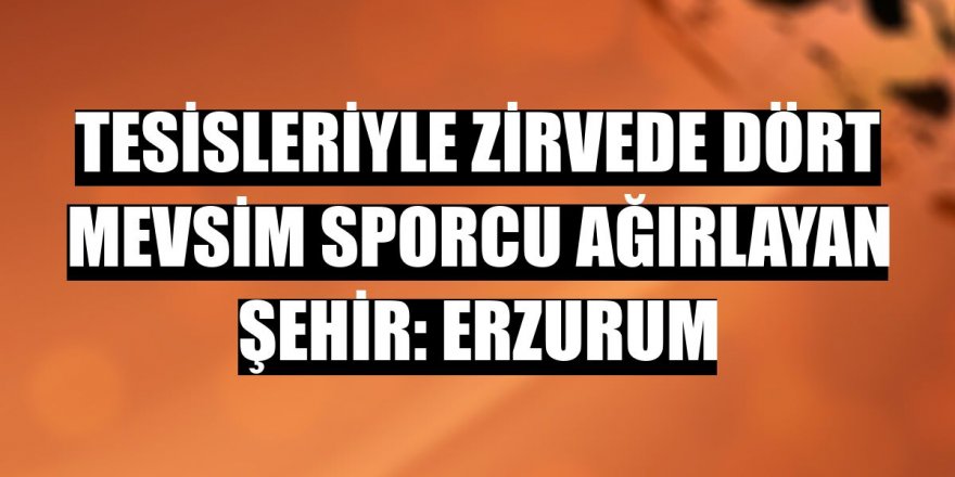 Tesisleriyle zirvede dört mevsim sporcu ağırlayan şehir: Erzurum