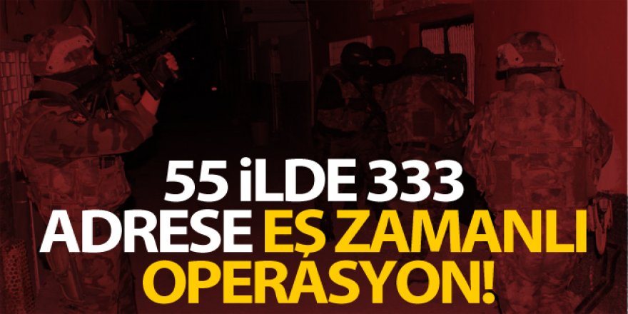 55 ilde 333 adrese eş zamanlı operasyon!