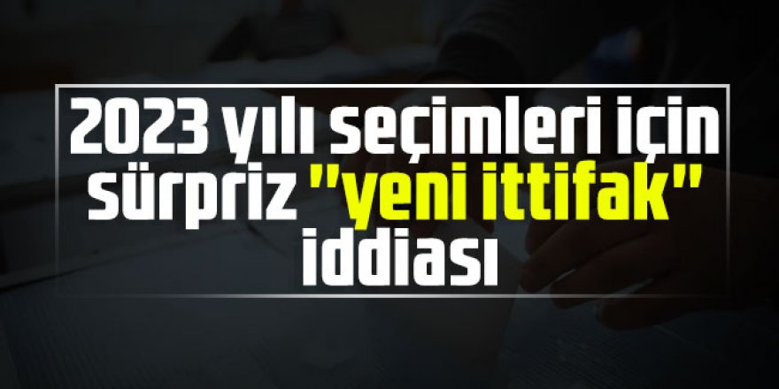 2023 yılı seçimleri için sürpriz ''yeni ittifak'' iddiası