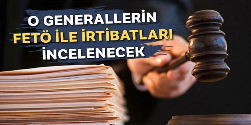 O generallerin ‘FETÖ ile irtibatları’ incelenecek