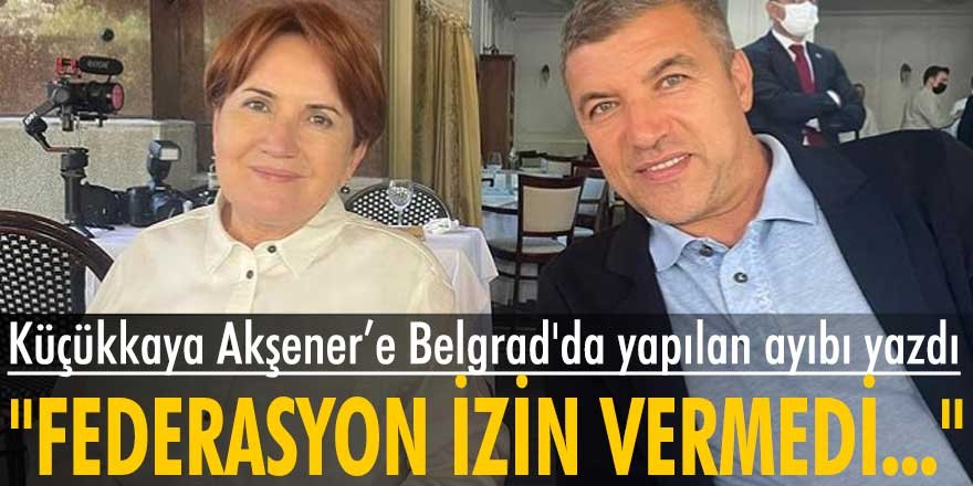 Küçükkaya, İYİ Parti Genel Başkanı Meral Akşener’e Belgrad'da yapılan ayıbı yazdı