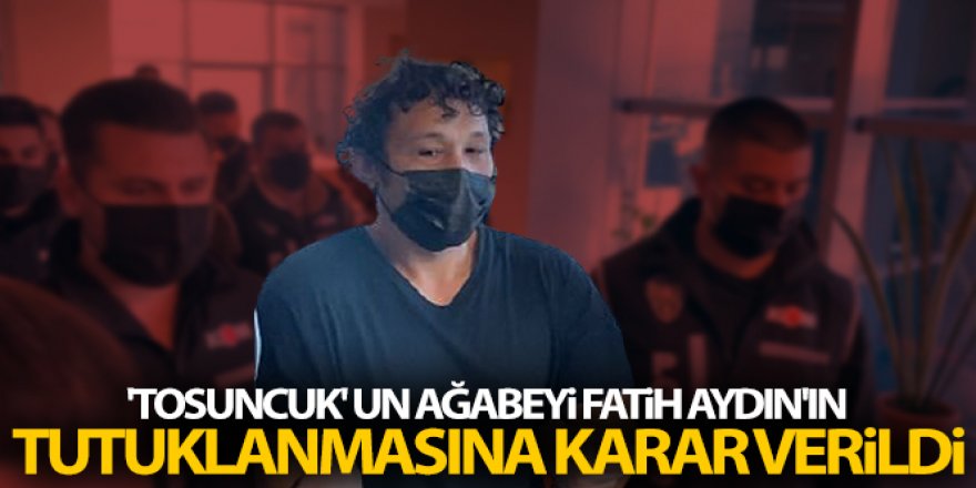 'Tosuncuk' un ağabeyi Fatih Aydın'ın tutuklanmasına karar verildi