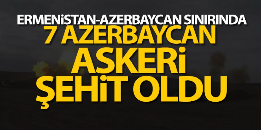 Ermenistan-Azerbaycan sınırında 7 Azerbaycan askeri şehit oldu