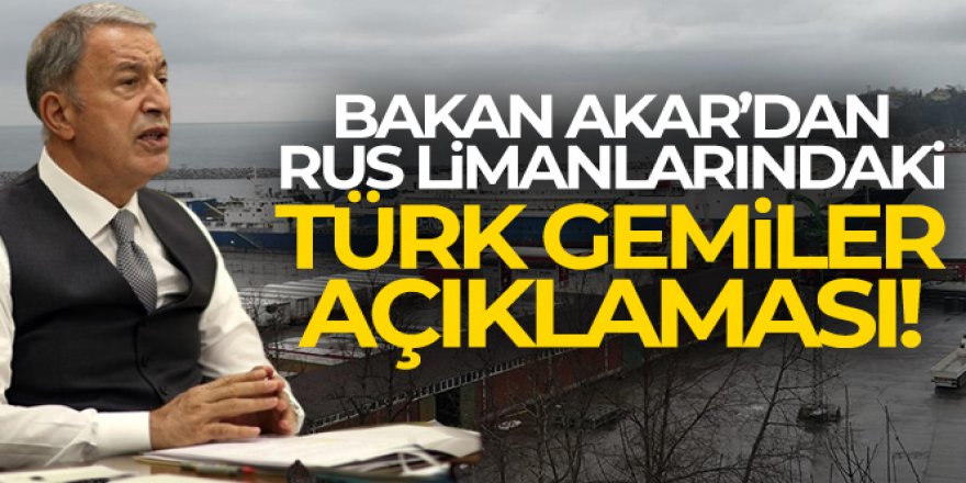 Bakan Akar'dan 'Rus limanlarındaki Türk gemiler' açıklaması!