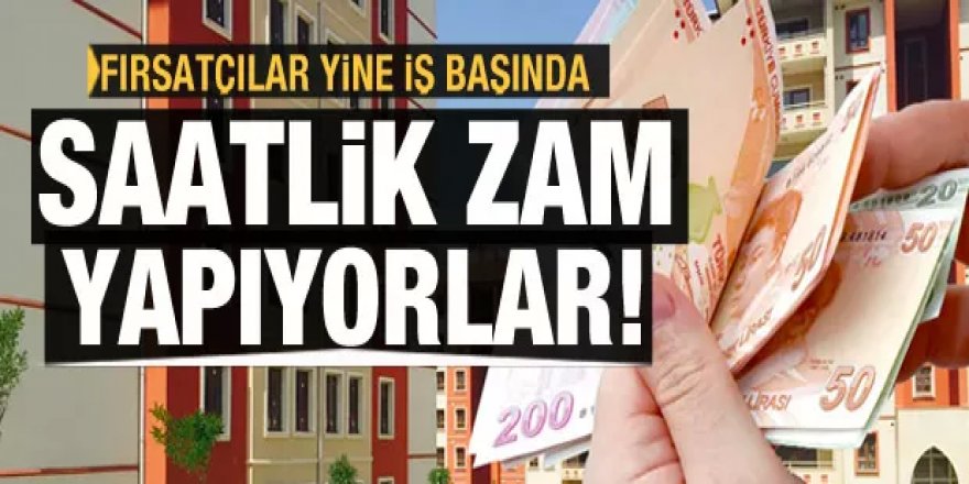 Fırsatçılar iş başında: Konut fiyatlarına saatlik zam yapılıyor