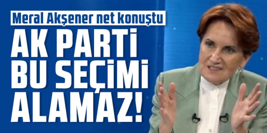 Meral Akşener net konuştu: AK Parti bu seçimi alamaz! Mümkün değil