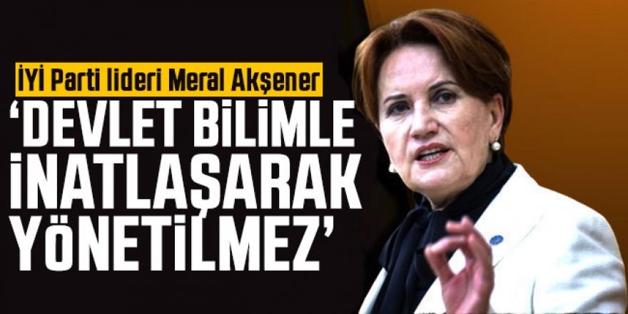 Meral Akşener, "Devlet bilimle inatlaşarak yönetilmez"