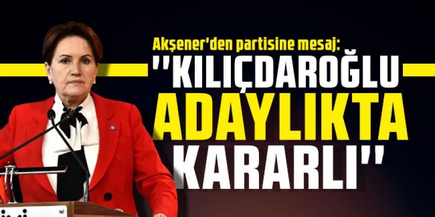 Akşener'den partisine mesaj: ''Kılıçdaroğlu adaylıkta kararlı''