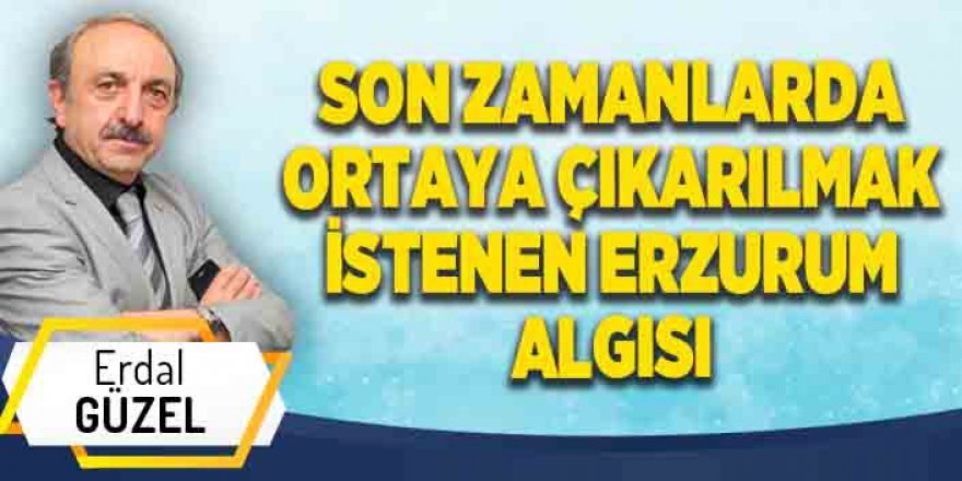 SON ZAMANLARDA ORTAYA ÇIKARILMAK İSTENEN ERZURUM ALGISI