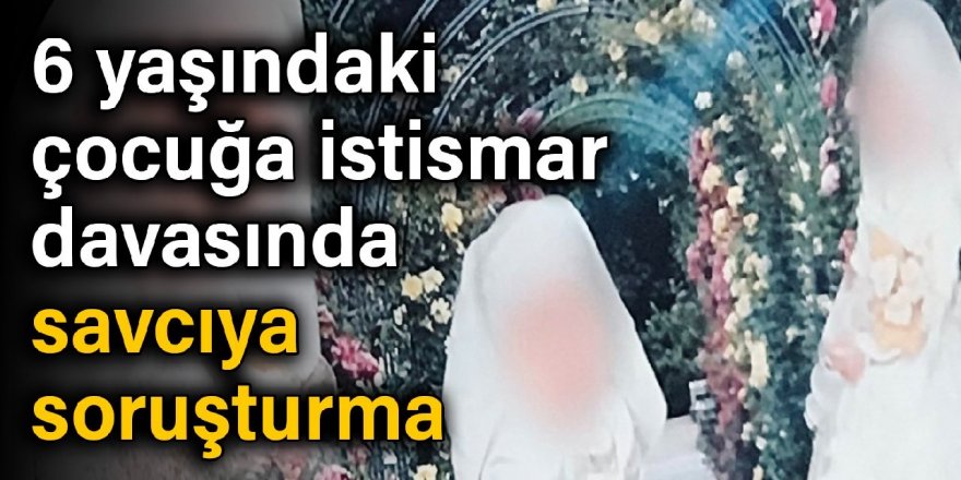 6 yaşındaki çocuğa istismar davasında savcıya soruşturma