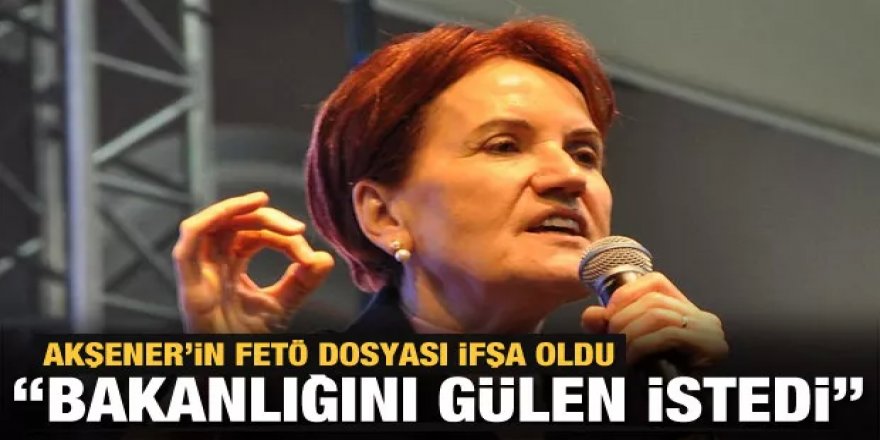 Meral Akşener dosyası açıldı: Bakanlığını Gülen istedi