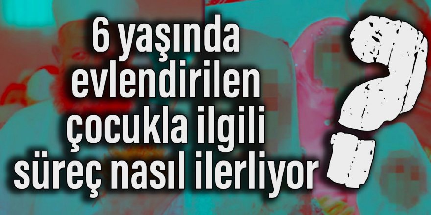 6 yaşında evlendirilen çocukla ilgili süreç nasıl ilerliyor?