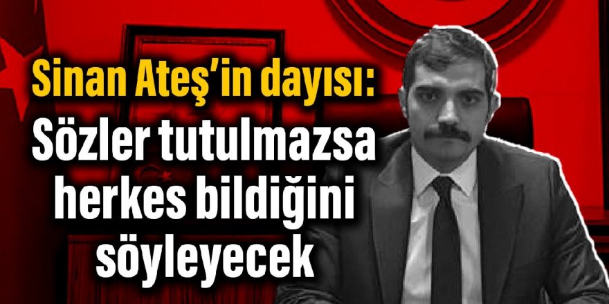 Sinan Ateş’in dayısı: Sözler tutulmazsa herkes bildiğini söyleyecek