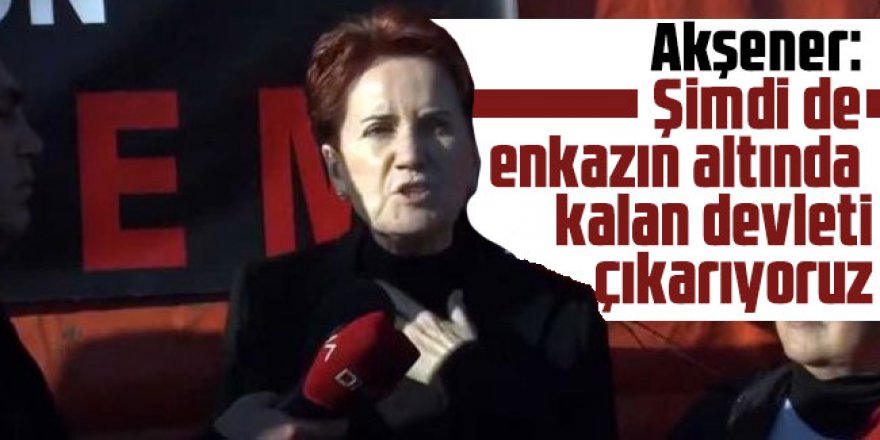 Meral Akşener: Şimdi de enkazın altında kalan devleti çıkarıyoruz