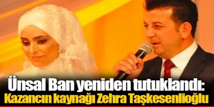 Ünsal Ban yeniden tutuklandı: Kazancın kaynağı Zehra Taşkesenlioğlu