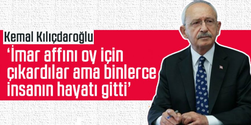 Kılıçdaroğlu: İmar affını oy için çıkardılar ama binlerce insanın hayatı gitti