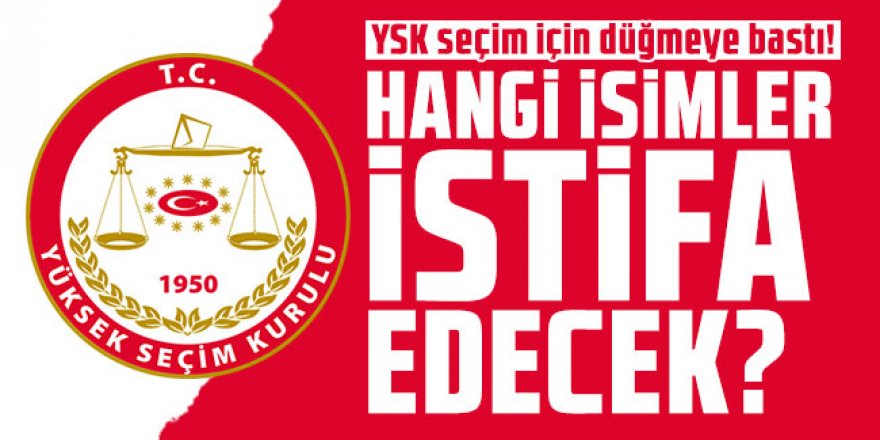 YSK seçim için düğmeye bastı! Hangi isimler istifa edecek?