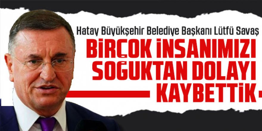 Lütfü Savaş: Birçok insanımızı soğuktan ve gecikmeden dolayı kaybettik