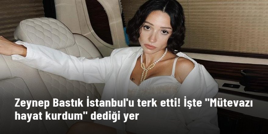 Zeynep Bastık İstanbul'u terk etti! İşte "Mütevazı hayat kurdum" dediği yer