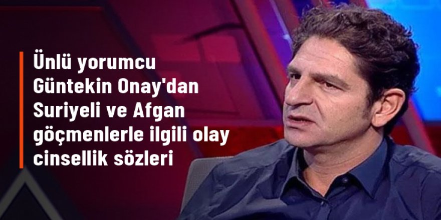 Ünlü yorumcu Güntekin Onay'dan Suriyeli ve Afgan göçmenlerle ilgili olay cinsellik sözleri