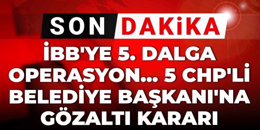 5 CHP'li belediye başkanı hakkında gözaltı kararı