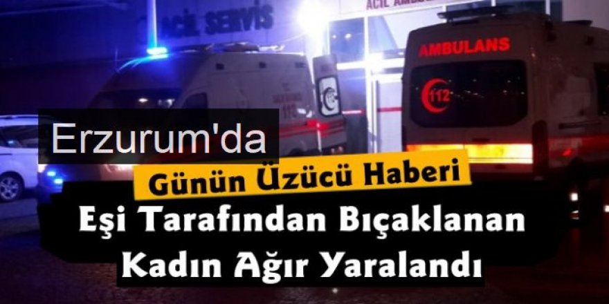 Erzurum'da Eşi tarafından bıçaklanan kadın ağır yaralandı