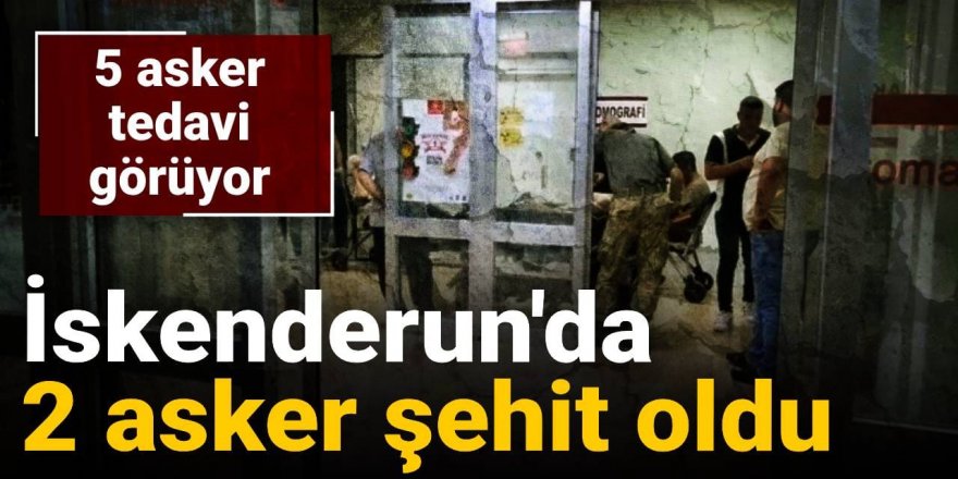 İskenderun'da 2 asker şehit oldu: 5'i tedavi görüyor
