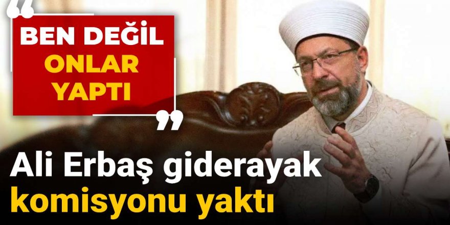 Ali Erbaş giderayak komisyonu yaktı: Ben değil onlar yaptı